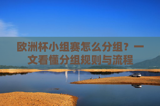 欧洲杯小组赛怎么分组?一文看懂分组规则与流程 欧洲杯小组赛怎么分组?一文看懂分组规则与流程