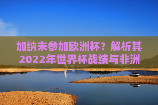 加纳未参加欧洲杯?解析其2022年世界杯战绩与非洲雄狮的赛场表现 加纳未参加欧洲杯?解析其2022年世界杯战绩与非洲雄狮的赛场表现