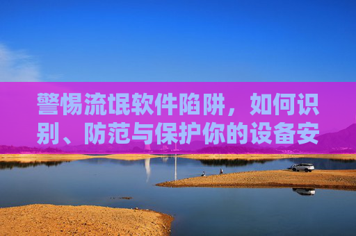 警惕流氓软件陷阱,如何识别、防范与保护你的设备安全 警惕流氓软件陷阱,如何识别、防范与保护你的设备安全