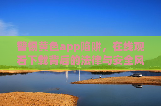 警惕黄色app陷阱，在线观看下载背后的法律与安全风险