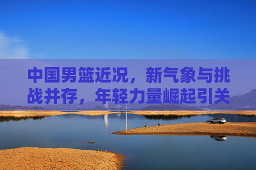 中国男篮近况,新气象与挑战并存,年轻力量崛起引关注 中国男篮近况,新气象与挑战并存,年轻力量崛起引关注