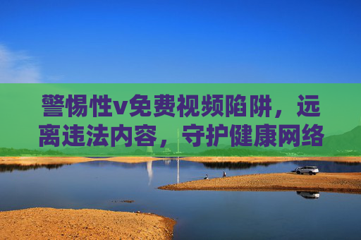 警惕性v免费视频陷阱,远离违法内容,守护健康网络生态 警惕性v免费视频陷阱,远离违法内容,守护健康网络生态