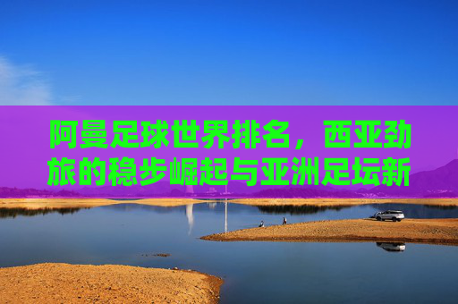 阿曼足球世界排名,西亚劲旅的稳步崛起与亚洲足坛新坐标 阿曼足球世界排名,西亚劲旅的稳步崛起与亚洲足坛新坐标