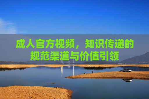 成人官方视频,知识传递的规范渠道与价值引领 成人官方视频,知识传递的规范渠道与价值引领
