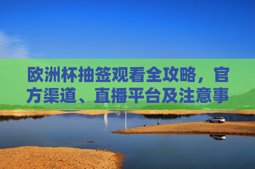 欧洲杯抽签观看全攻略,官方渠道、直播平台及注意事项 欧洲杯抽签观看全攻略,官方渠道、直播平台及注意事项