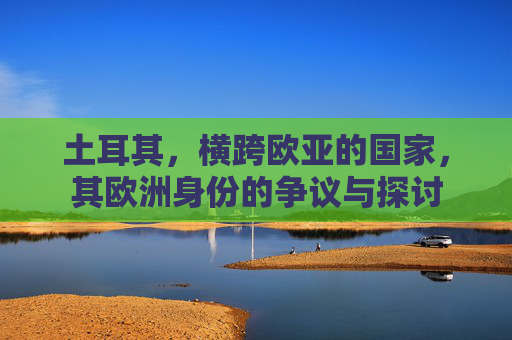 土耳其,横跨欧亚的国家,其欧洲身份的争议与探讨 土耳其,横跨欧亚的国家,其欧洲身份的争议与探讨
