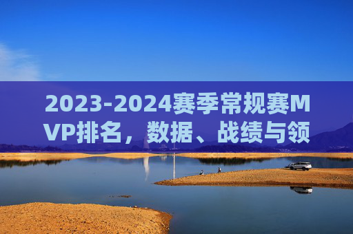 2023-2024赛季常规赛MVP排名，数据、战绩与领导力的终极博弈