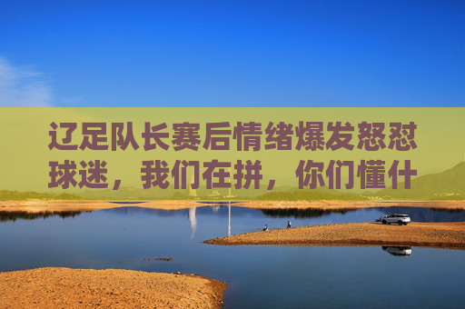 辽足队长赛后情绪爆发怒怼球迷,我们在拼,你们懂什么? 辽足队长赛后情绪爆发怒怼球迷,我们在拼,你们懂什么?