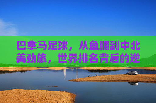 巴拿马足球,从鱼腩到中北美劲旅,世界排名背后的逆袭之路 巴拿马足球,从鱼腩到中北美劲旅,世界排名背后的逆袭之路