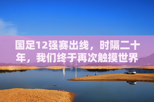 国足12强赛出线，时隔二十年，我们终于再次触摸世界杯的梦想