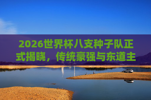 2026世界杯八支种子队正式揭晓，传统豪强与东道主共筑顶级舞台