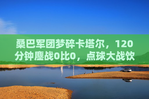 桑巴军团梦碎卡塔尔,120分钟鏖战0比0,点球大战饮恨克罗地亚 桑巴军团梦碎卡塔尔,120分钟鏖战0比0,点球大战饮恨克罗地亚