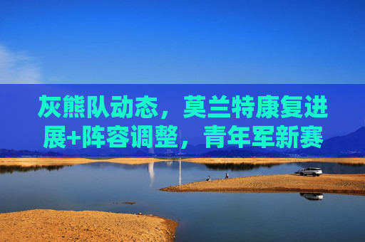 灰熊队动态,莫兰特康复进展+阵容调整,青年军新赛季剑指季后赛突破 灰熊队动态,莫兰特康复进展+阵容调整,青年军新赛季剑指季后赛突破