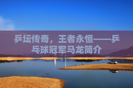 乒坛传奇,王者永恒——乒乓球冠军马龙简介 乒坛传奇,王者永恒——乒乓球冠军马龙简介