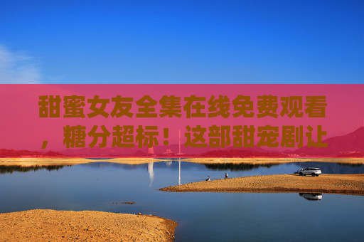 甜蜜女友全集在线免费观看,糖分超标!这部甜宠剧让你全程姨母笑 甜蜜女友全集在线免费观看,糖分超标!这部甜宠剧让你全程姨母笑