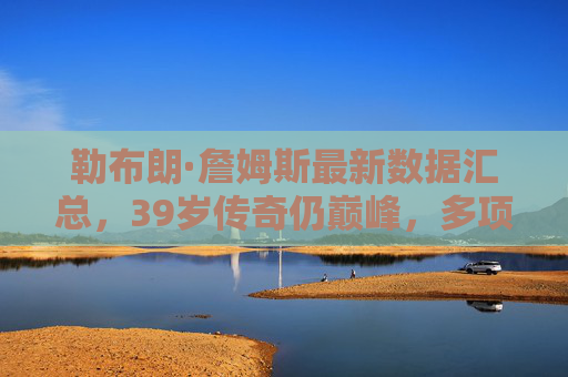 勒布朗·詹姆斯最新数据汇总,39岁传奇仍巅峰,多项数据领跑历史 勒布朗·詹姆斯最新数据汇总,39岁传奇仍巅峰,多项数据领跑历史