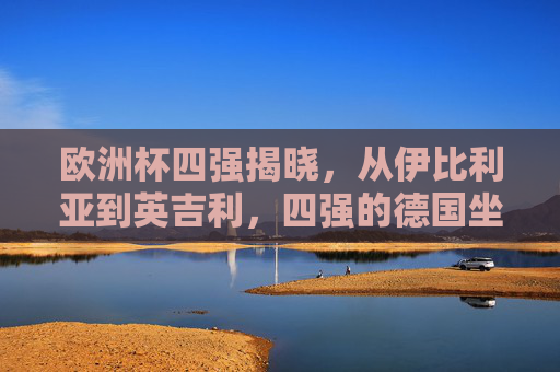 欧洲杯四强揭晓,从伊比利亚到英吉利,四强的德国坐标与逐梦之路 欧洲杯四强揭晓,从伊比利亚到英吉利,四强的德国坐标与逐梦之路