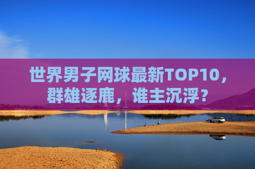 世界男子网球最新TOP10,群雄逐鹿,谁主沉浮? 世界男子网球最新TOP10,群雄逐鹿,谁主沉浮?