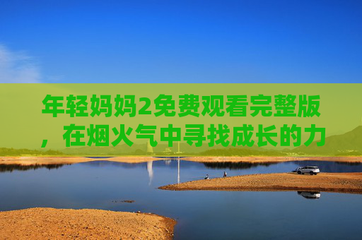 年轻妈妈2免费观看完整版,在烟火气中寻找成长的力量,温情故事全攻略 年轻妈妈2免费观看完整版,在烟火气中寻找成长的力量,温情故事全攻略