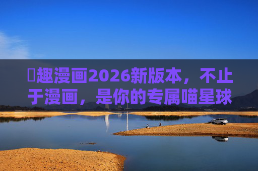 喖趣漫画2026新版本,不止于漫画,是你的专属喵星球 喖趣漫画2026新版本,不止于漫画,是你的专属喵星球