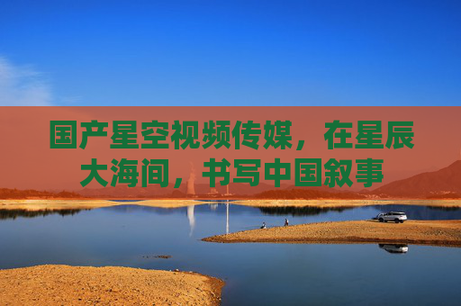 国产星空视频传媒，在星辰大海间，书写中国叙事