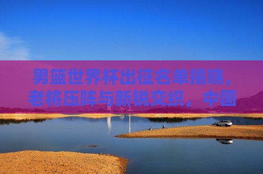 男篮世界杯出征名单揭晓，老将压阵与新锐交织，中国男篮剑指突破还是重在积累？