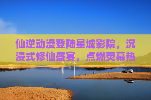 仙逆动漫登陆星城影院,沉浸式修仙盛宴,点燃荧幕热血 仙逆动漫登陆星城影院,沉浸式修仙盛宴,点燃荧幕热血