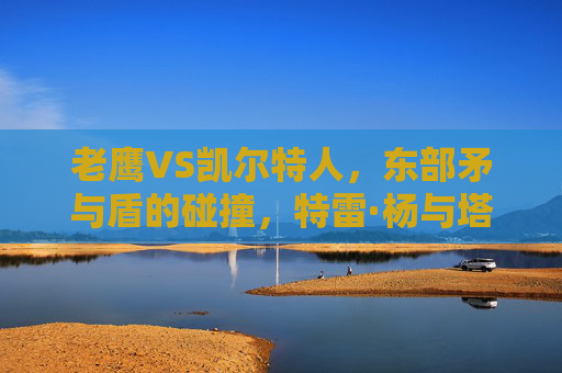 老鹰VS凯尔特人,东部矛与盾的碰撞,特雷·杨与塔图姆谁能笑到最后? 老鹰VS凯尔特人,东部矛与盾的碰撞,特雷·杨与塔图姆谁能笑到最后?