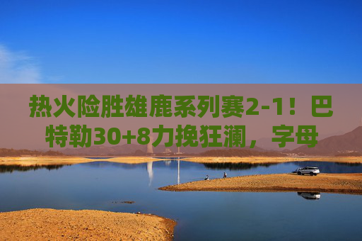 热火险胜雄鹿系列赛2-1!巴特勒30+8力挽狂澜,字母哥空砍35分 热火险胜雄鹿系列赛2-1!巴特勒30+8力挽狂澜,字母哥空砍35分