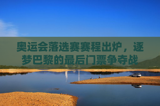 奥运会落选赛赛程出炉，逐梦巴黎的最后门票争夺战