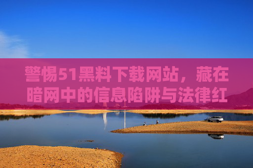 警惕51黑料下载网站,藏在暗网中的信息陷阱与法律红线 警惕51黑料下载网站,藏在暗网中的信息陷阱与法律红线