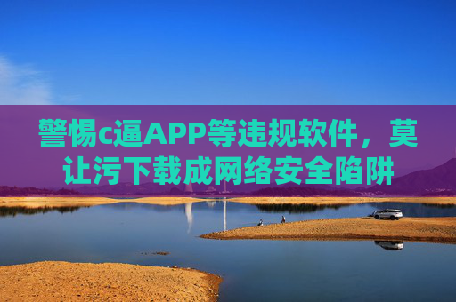 警惕c逼APP等违规软件,莫让污下载成网络安全陷阱 警惕c逼APP等违规软件,莫让污下载成网络安全陷阱