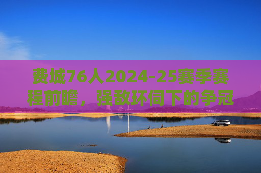 费城76人2024-25赛季赛程前瞻，强敌环伺下的争冠之路