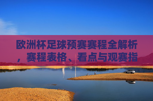 欧洲杯足球预赛赛程全解析,赛程表格、看点与观赛指南 欧洲杯足球预赛赛程全解析,赛程表格、看点与观赛指南
