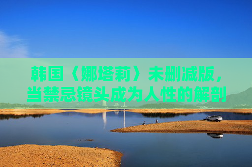 韩国〈娜塔莉〉未删减版，当禁忌镜头成为人性的解剖刀