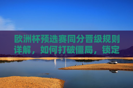 欧洲杯预选赛同分晋级规则详解,如何打破僵局,锁定晋级名额? 欧洲杯预选赛同分晋级规则详解,如何打破僵局,锁定晋级名额?