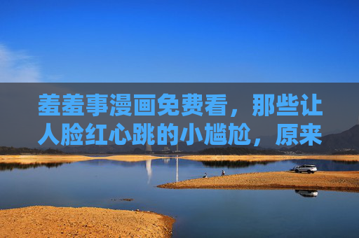 羞羞事漫画免费看,那些让人脸红心跳的小尴尬,原来藏着生活的甜 羞羞事漫画免费看,那些让人脸红心跳的小尴尬,原来藏着生活的甜