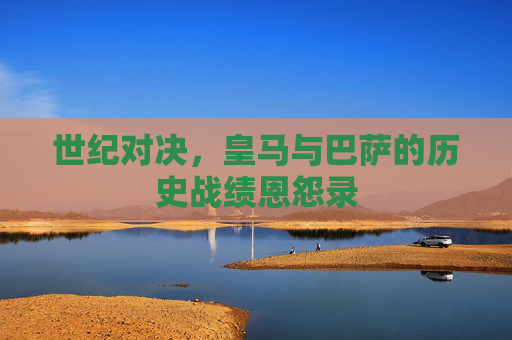 世纪对决,皇马与巴萨的历史战绩恩怨录 世纪对决,皇马与巴萨的历史战绩恩怨录