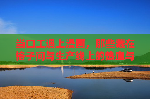当口工遇上漫画,那些藏在格子间与生产线上的热血与温情 当口工遇上漫画,那些藏在格子间与生产线上的热血与温情