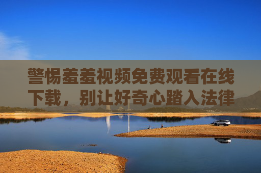 警惕羞羞视频免费观看在线下载,别让好奇心踏入法律与安全的雷区 警惕羞羞视频免费观看在线下载,别让好奇心踏入法律与安全的雷区