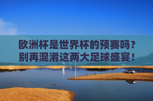 欧洲杯是世界杯的预赛吗？别再混淆这两大足球盛宴！