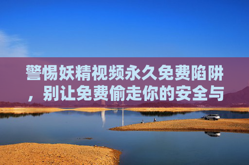 警惕妖精视频永久免费陷阱，别让免费偷走你的安全与权益