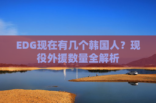 EDG现在有几个韩国人?现役外援数量全解析 EDG现在有几个韩国人?现役外援数量全解析