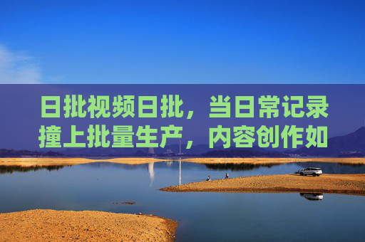 日批视频日批,当日常记录撞上批量生产,内容创作如何破局? 日批视频日批,当日常记录撞上批量生产,内容创作如何破局?
