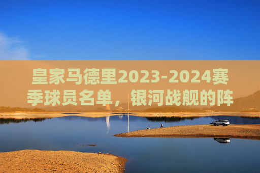 皇家马德里2023-2024赛季球员名单,银河战舰的阵容解析 皇家马德里2023-2024赛季球员名单,银河战舰的阵容解析