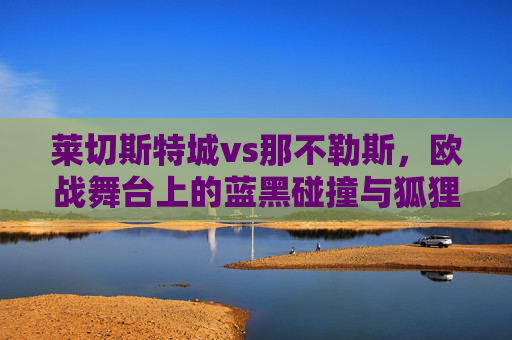 莱切斯特城vs那不勒斯,欧战舞台上的蓝黑碰撞与狐狸的逆袭 莱切斯特城vs那不勒斯,欧战舞台上的蓝黑碰撞与狐狸的逆袭