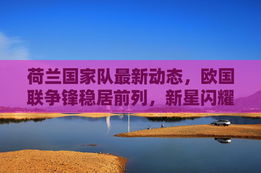 荷兰国家队最新动态,欧国联争锋稳居前列,新星闪耀与老将领航并存 荷兰国家队最新动态,欧国联争锋稳居前列,新星闪耀与老将领航并存