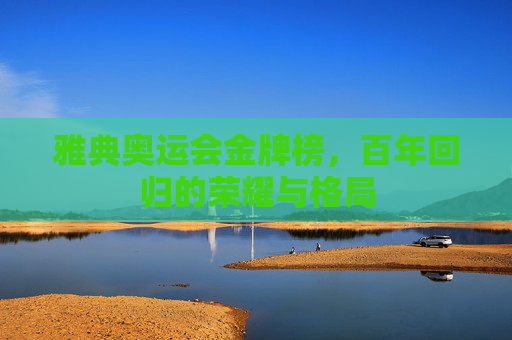 雅典奥运会金牌榜,百年回归的荣耀与格局 雅典奥运会金牌榜,百年回归的荣耀与格局