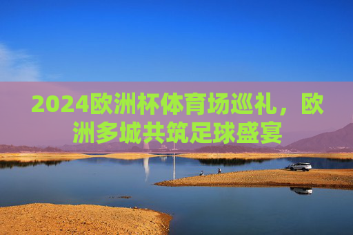 2024欧洲杯体育场巡礼,欧洲多城共筑足球盛宴 2024欧洲杯体育场巡礼,欧洲多城共筑足球盛宴
