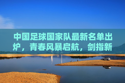 中国足球国家队最新名单出炉,青春风暴启航,剑指新征程 中国足球国家队最新名单出炉,青春风暴启航,剑指新征程
